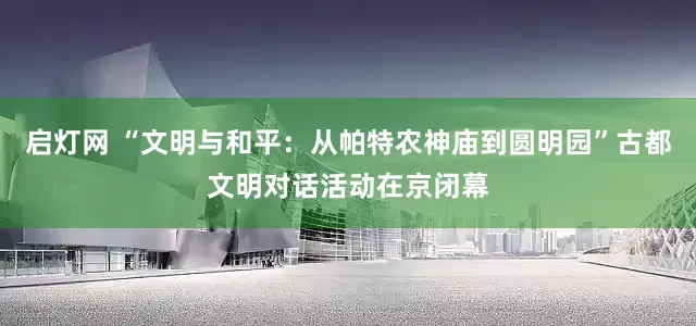 启灯网 “文明与和平：从帕特农神庙到圆明园”古都文明对话活动在京闭幕