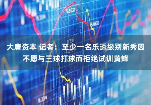 大唐资本 记者：至少一名乐透级别新秀因不愿与三球打球而拒绝试训黄蜂