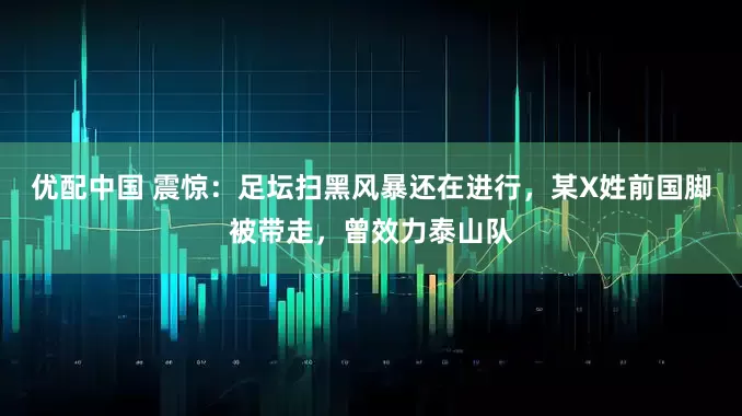 优配中国 震惊：足坛扫黑风暴还在进行，某X姓前国脚被带走，曾效力泰山队