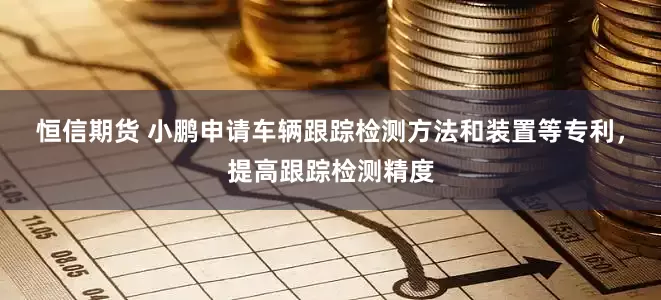 恒信期货 小鹏申请车辆跟踪检测方法和装置等专利，提高跟踪检测精度