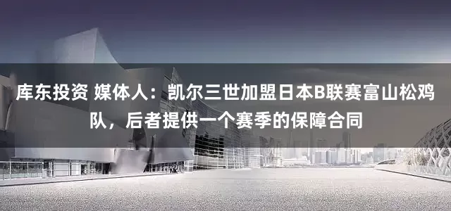 库东投资 媒体人：凯尔三世加盟日本B联赛富山松鸡队，后者提供一个赛季的保障合同