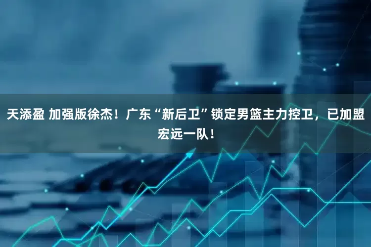 天添盈 加强版徐杰！广东“新后卫”锁定男篮主力控卫，已加盟宏远一队！