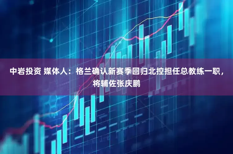 中岩投资 媒体人：格兰确认新赛季回归北控担任总教练一职，将辅佐张庆鹏