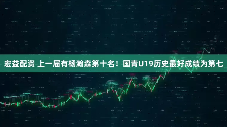 宏益配资 上一届有杨瀚森第十名！国青U19历史最好成绩为第七