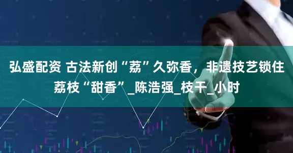 弘盛配资 古法新创“荔”久弥香，非遗技艺锁住荔枝“甜香”_陈浩强_枝干_小时