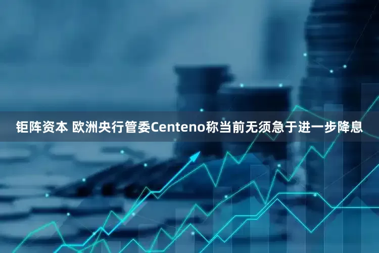 钜阵资本 欧洲央行管委Centeno称当前无须急于进一步降息
