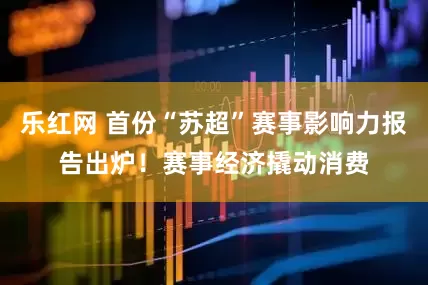 乐红网 首份“苏超”赛事影响力报告出炉！赛事经济撬动消费