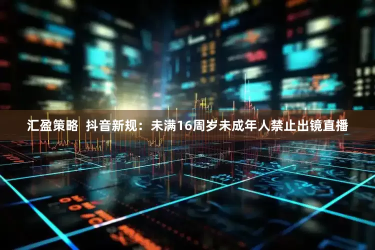 汇盈策略  抖音新规：未满16周岁未成年人禁止出镜直播