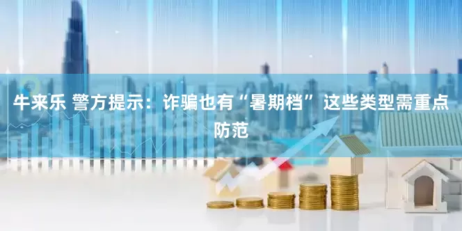 牛来乐 警方提示：诈骗也有“暑期档” 这些类型需重点防范