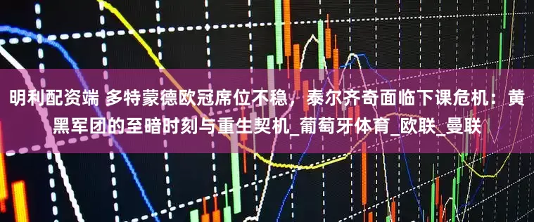 明利配资端 多特蒙德欧冠席位不稳，泰尔齐奇面临下课危机：黄黑军团的至暗时刻与重生契机_葡萄牙体育_欧联_曼联