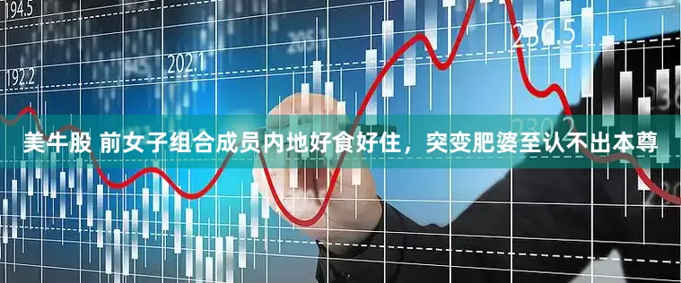 美牛股 前女子组合成员内地好食好住，突变肥婆至认不出本尊