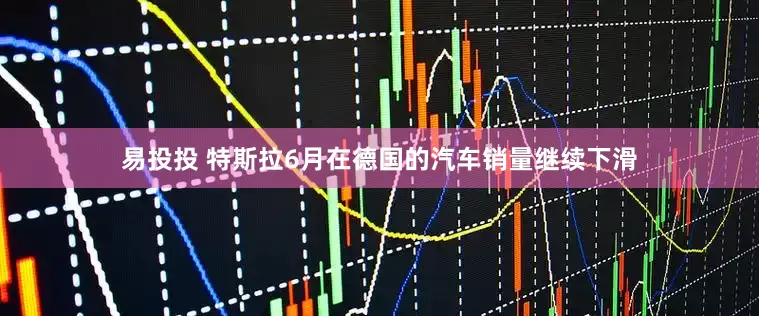 易投投 特斯拉6月在德国的汽车销量继续下滑