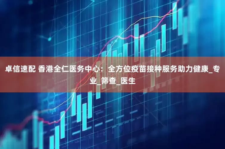 卓信速配 香港全仁医务中心：全方位疫苗接种服务助力健康_专业_筛查_医生