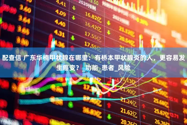 配查信 广东华楠甲状腺在哪里：有桥本甲状腺炎的人，更容易发生癌变？_功能_患者_风险