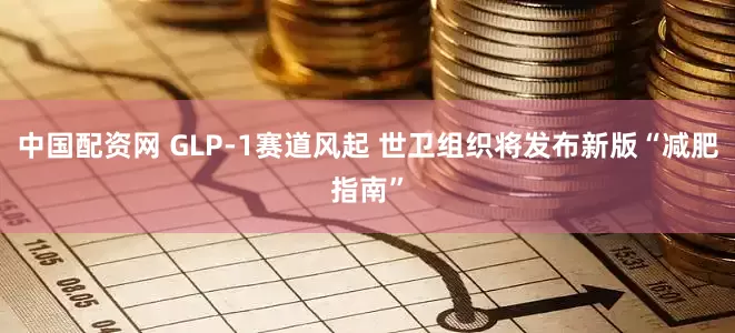 中国配资网 GLP-1赛道风起 世卫组织将发布新版“减肥指南”