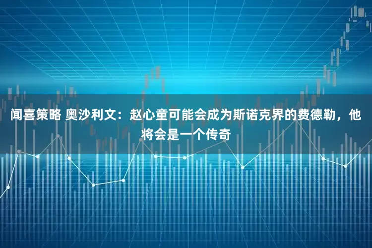 闻喜策略 奥沙利文：赵心童可能会成为斯诺克界的费德勒，他将会是一个传奇