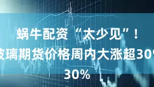 蜗牛配资 “太少见”！玻璃期货价格周内大涨超30%