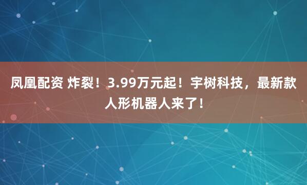 凤凰配资 炸裂！3.99万元起！宇树科技，最新款人形机器人来了！