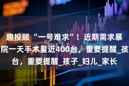 趣投顾 “一号难求”！近期需求暴增，广州有医院一天手术量近400台，重要提醒_孩子_妇儿_家长