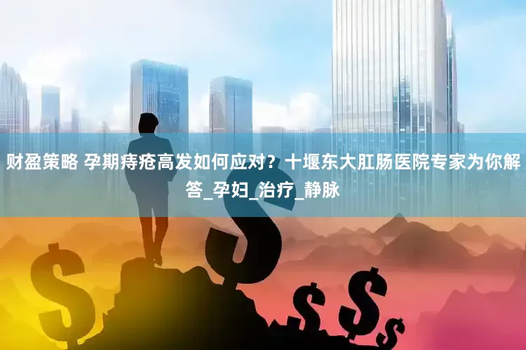 财盈策略 孕期痔疮高发如何应对？十堰东大肛肠医院专家为你解答_孕妇_治疗_静脉