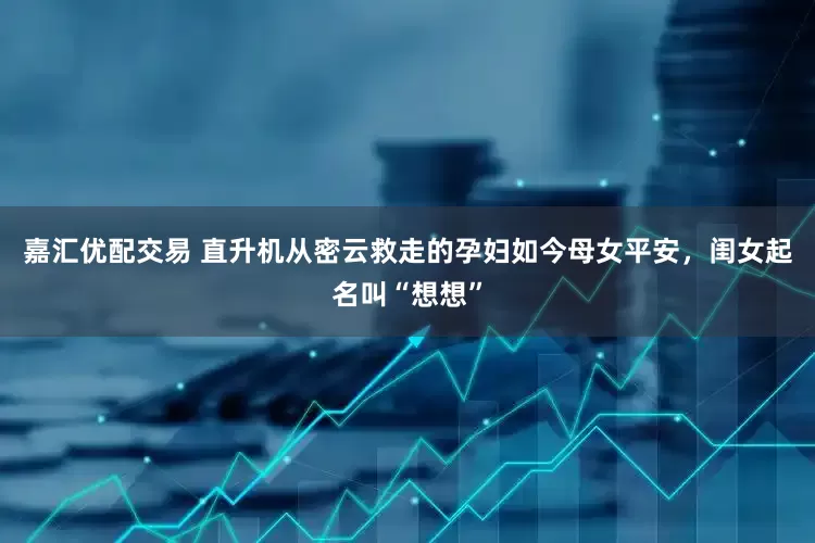 嘉汇优配交易 直升机从密云救走的孕妇如今母女平安，闺女起名叫“想想”