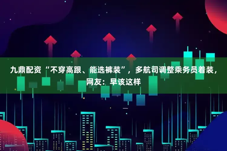 九鼎配资 “不穿高跟、能选裤装”，多航司调整乘务员着装，网友：早该这样