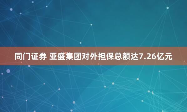 同门证券 亚盛集团对外担保总额达7.26亿元