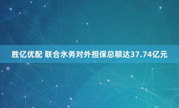 胜亿优配 联合水务对外担保总额达37.74亿元