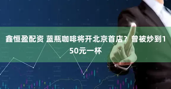 鑫恒盈配资 蓝瓶咖啡将开北京首店？曾被炒到150元一杯