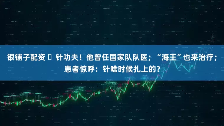 银铺子配资 ​针功夫！他曾任国家队队医；“海王”也来治疗；患者惊呼：针啥时候扎上的？