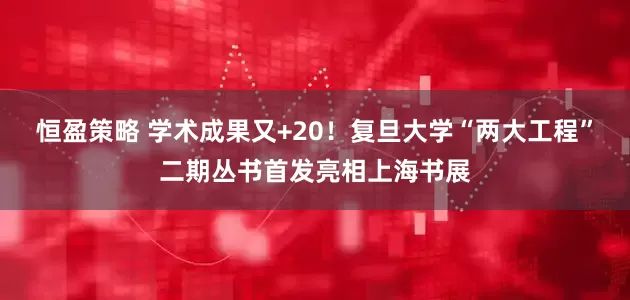 恒盈策略 学术成果又+20！复旦大学“两大工程”二期丛书首发亮相上海书展