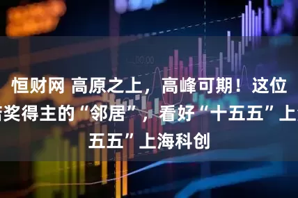 恒财网 高原之上，高峰可期！这位两座诺奖得主的“邻居”，看好“十五五”上海科创