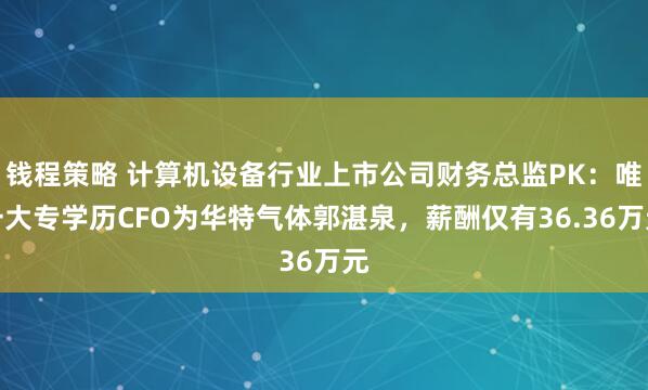 钱程策略 计算机设备行业上市公司财务总监PK：唯一大专学历CFO为华特气体郭湛泉，薪酬仅有36.36万元