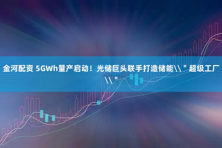 金河配资 5GWh量产启动！光储巨头联手打造储能\＂超级工厂\＂